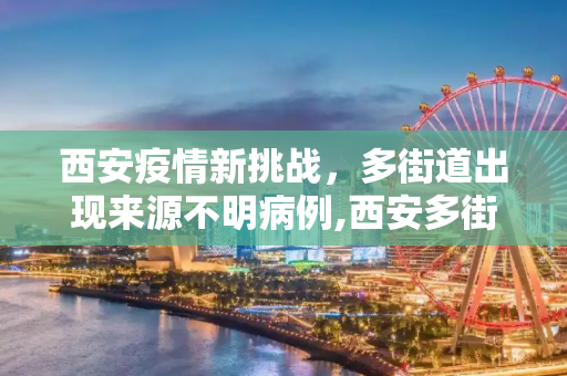 西安疫情新挑战，多街道出现来源不明病例,西安多街道出现来源不明病例