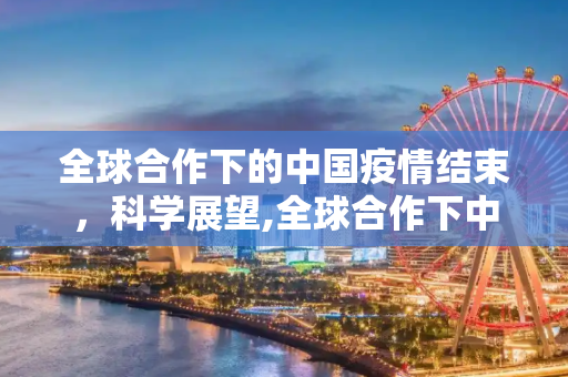 全球合作下的中国疫情结束，科学展望,全球合作下中国疫情结束的科学展望