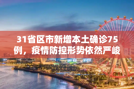 31省区市新增本土确诊75例，疫情防控形势依然严峻,31省区市新增本土确诊75例