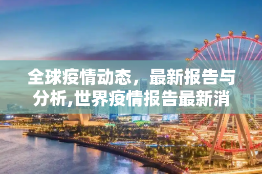 全球疫情动态，最新报告与分析,世界疫情报告最新消息