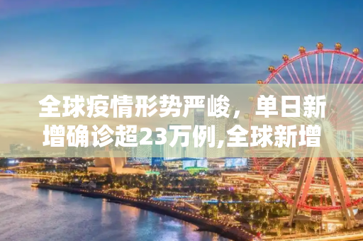 全球疫情形势严峻，单日新增确诊超23万例,全球新增确诊超23万例