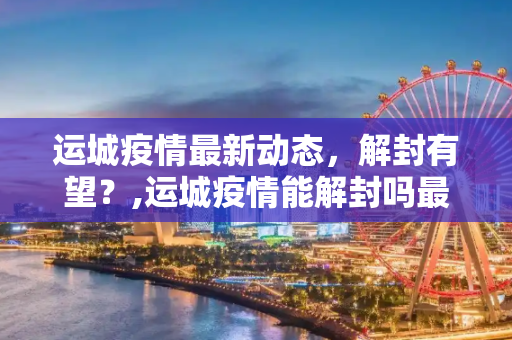 运城疫情最新动态，解封有望？,运城疫情能解封吗最新