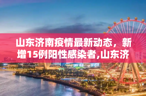 山东济南疫情最新动态，新增15例阳性感染者,山东济南增15例阳性感染者