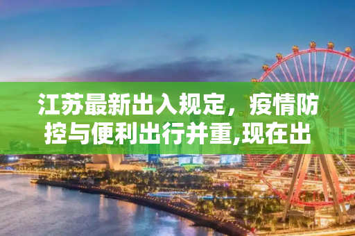 江苏最新出入规定，疫情防控与便利出行并重,现在出入江苏最新规定