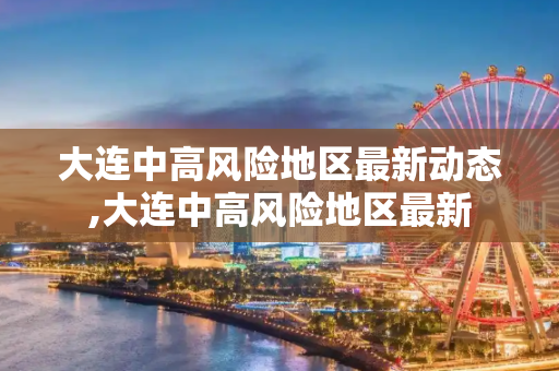 大连中高风险地区最新动态,大连中高风险地区最新