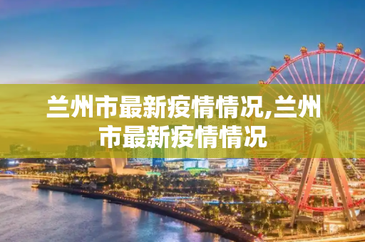 兰州市最新疫情情况,兰州市最新疫情情况