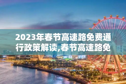 2023年春节高速路免费通行政策解读,春节高速路免费的时间2023