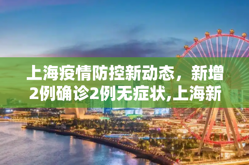 上海疫情防控新动态，新增2例确诊2例无症状,上海新增2例确诊2例无症状