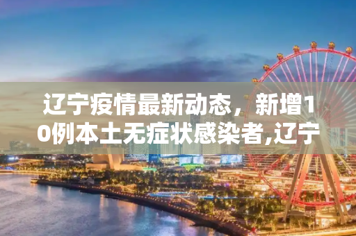 辽宁疫情最新动态，新增10例本土无症状感染者,辽宁新增10例本土无症状