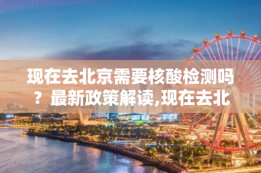 现在去北京需要核酸检测吗？最新政策解读,现在去北京需要核酸检测吗