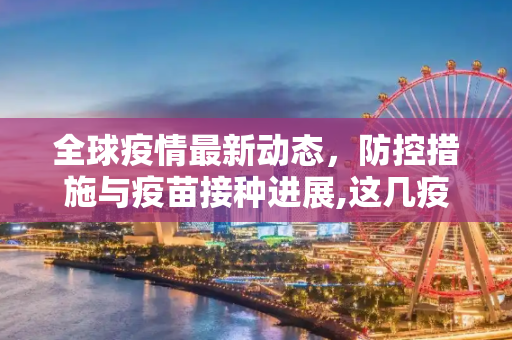 全球疫情最新动态，防控措施与疫苗接种进展,这几疫情最新消息